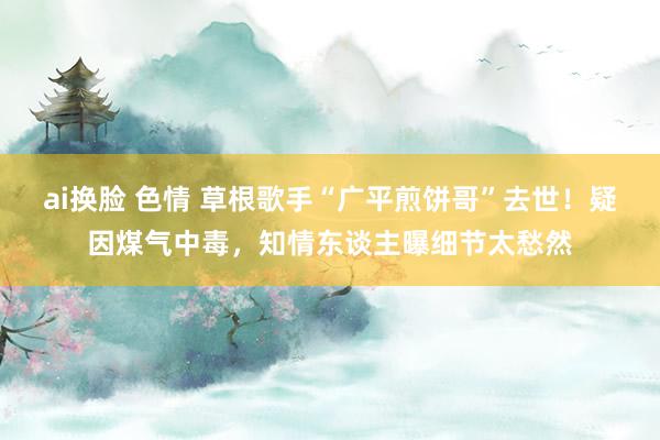 ai换脸 色情 草根歌手“广平煎饼哥”去世!疑因煤气中毒,知情东谈主曝细节太愁然