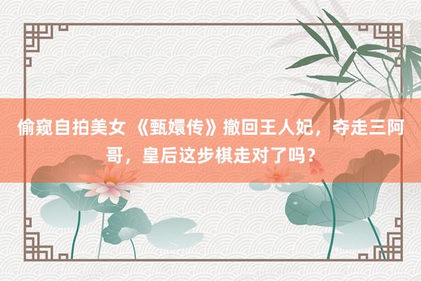 偷窥自拍美女 《甄嬛传》撤回王人妃，夺走三阿哥，皇后这步棋走对了吗？