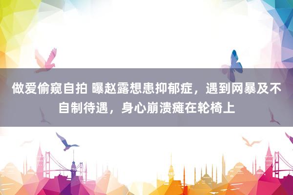 做爱偷窥自拍 曝赵露想患抑郁症，遇到网暴及不自制待遇，身心崩溃瘫在轮椅上