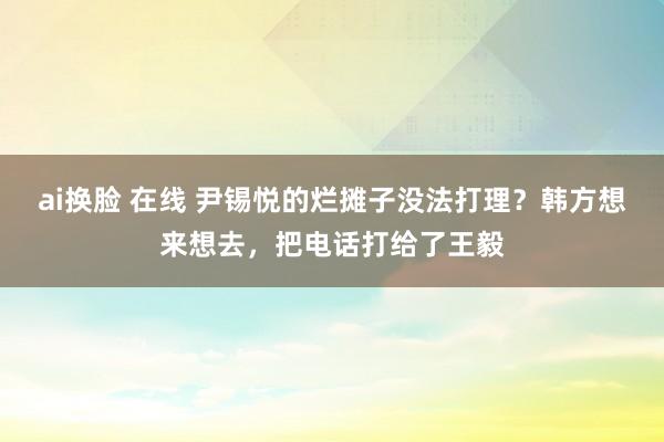 ai换脸 在线 尹锡悦的烂摊子没法打理？韩方想来想去，把电话打给了王毅