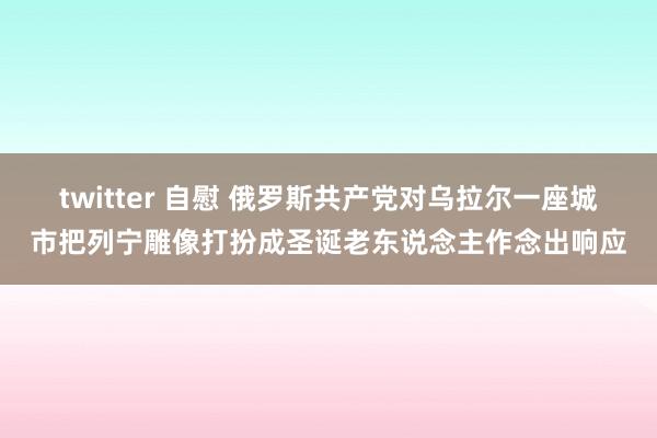 twitter 自慰 俄罗斯共产党对乌拉尔一座城市把列宁雕像打扮成圣诞老东说念主作念出响应