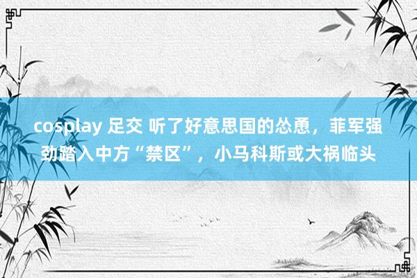 cosplay 足交 听了好意思国的怂恿，菲军强劲踏入中方“禁区”，小马科斯或大祸临头