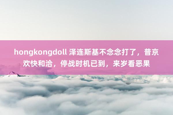 hongkongdoll 泽连斯基不念念打了，普京欢快和洽，停战时机已到，来岁看恶果