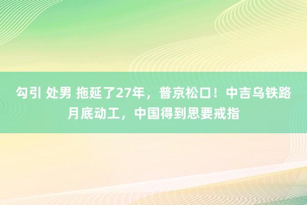 勾引 处男 拖延了27年，普京松口！中吉乌铁路月底动工，中国得到思要戒指