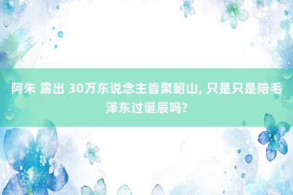 阿朱 露出 30万东说念主皆聚韶山， 只是只是陪毛泽东过诞辰吗?