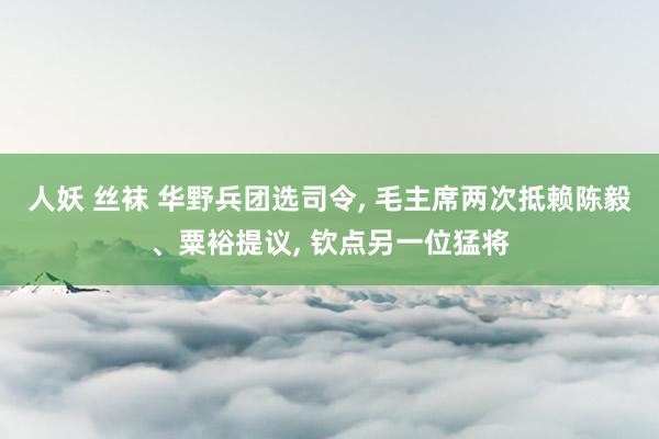 人妖 丝袜 华野兵团选司令， 毛主席两次抵赖陈毅、粟裕提议， 钦点另一位猛将