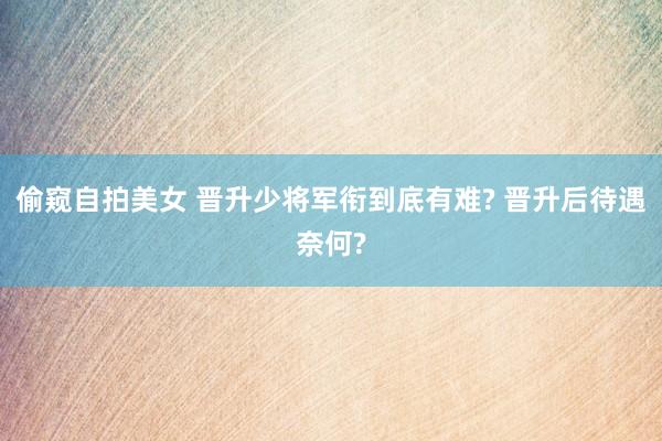 偷窥自拍美女 晋升少将军衔到底有难? 晋升后待遇奈何?