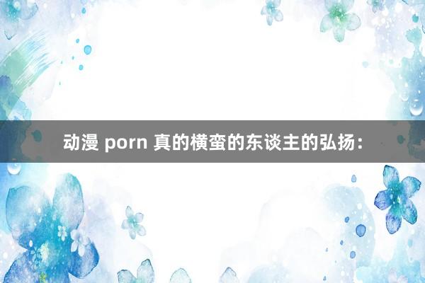 动漫 porn 真的横蛮的东谈主的弘扬: