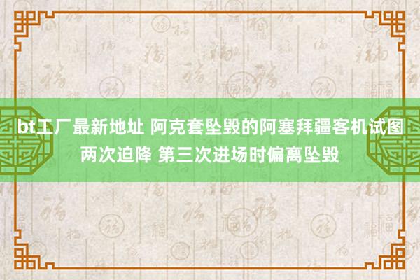 bt工厂最新地址 阿克套坠毁的阿塞拜疆客机试图两次迫降 第三次进场时偏离坠毁