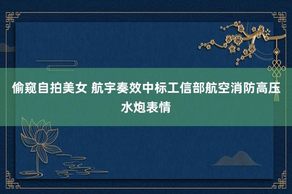 偷窥自拍美女 航宇奏效中标工信部航空消防高压水炮表情