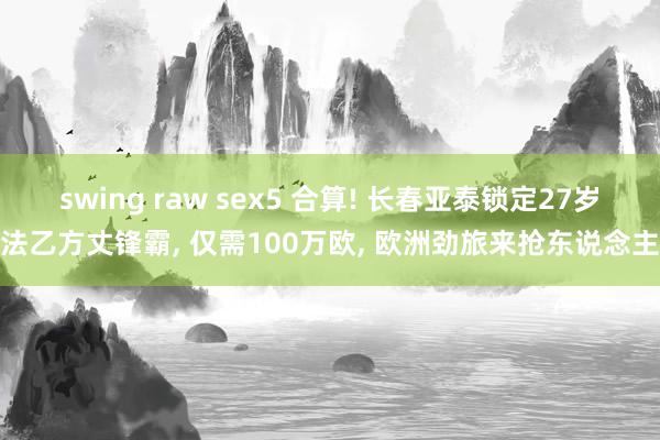 swing raw sex5 合算! 长春亚泰锁定27岁法乙方丈锋霸， 仅需100万欧， 欧洲劲旅来抢东说念主