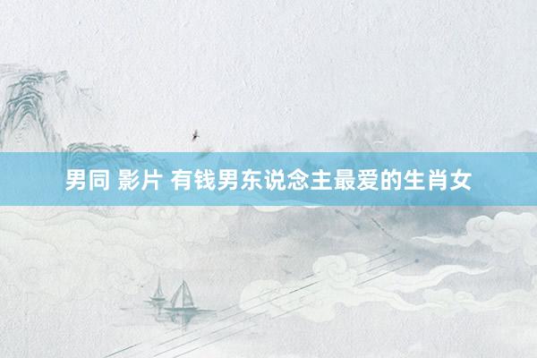 男同 影片 有钱男东说念主最爱的生肖女