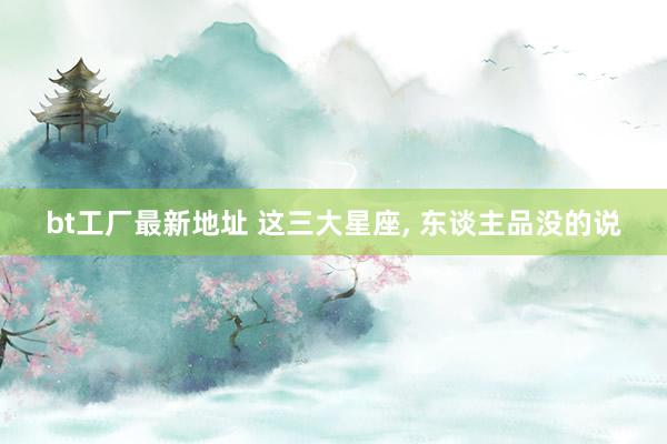 bt工厂最新地址 这三大星座， 东谈主品没的说
