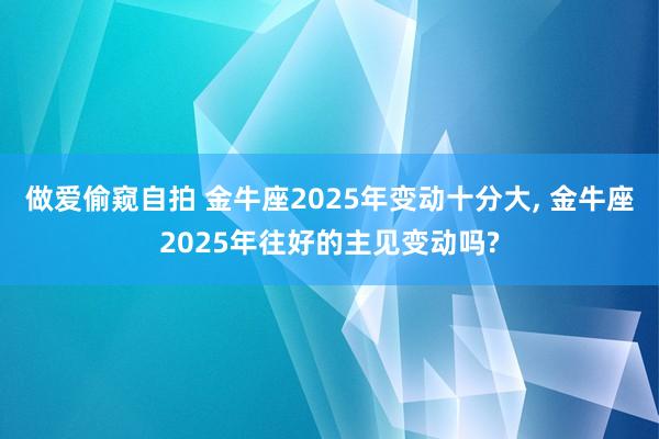 做爱偷窥自拍 金牛座2025年变动十分大， 金牛座2025年往好的主见变动吗?