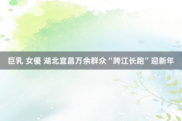 巨乳 女優 湖北宜昌万余群众“跨江长跑”迎新年