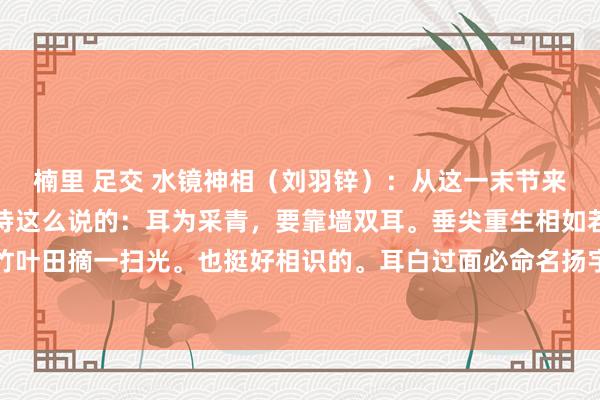 楠里 足交 水镜神相（刘羽锌）：从这一末节来讲一下相耳的诀要。定诗这么说的：耳为采青，要靠墙双耳。垂尖重生相如若弯弓不行样，竹叶田摘一扫光。也挺好相识的。耳白过面必命名扬宇宙。耳色白过于面必命名扬宇宙，然则...