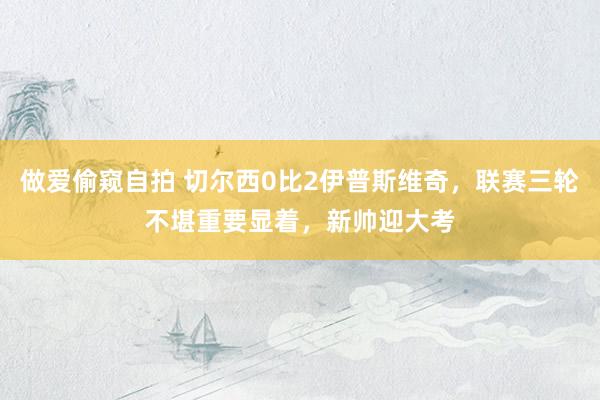 做爱偷窥自拍 切尔西0比2伊普斯维奇，联赛三轮不堪重要显着，新帅迎大考
