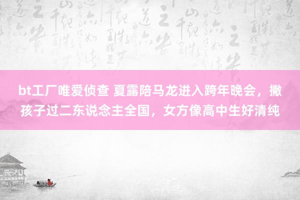 bt工厂唯爱侦查 夏露陪马龙进入跨年晚会，撇孩子过二东说念主全国，女方像高中生好清纯
