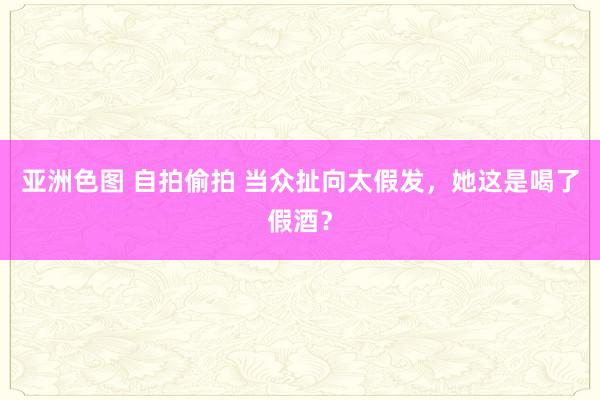 亚洲色图 自拍偷拍 当众扯向太假发，她这是喝了假酒？