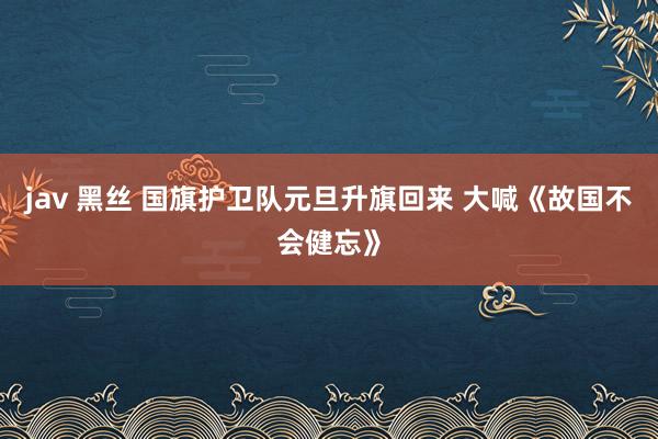 jav 黑丝 国旗护卫队元旦升旗回来 大喊《故国不会健忘》
