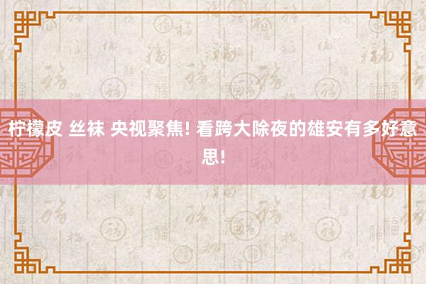 柠檬皮 丝袜 央视聚焦! 看跨大除夜的雄安有多好意思!