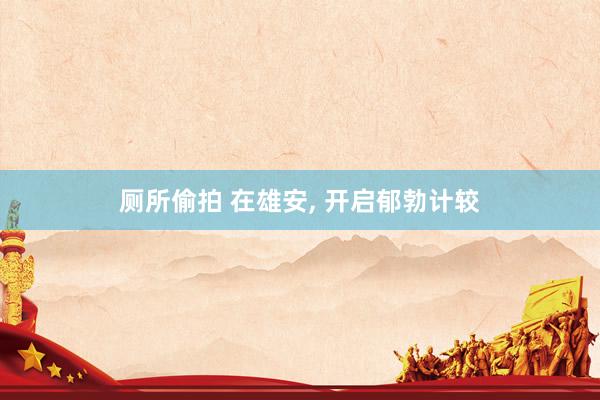 厕所偷拍 在雄安， 开启郁勃计较