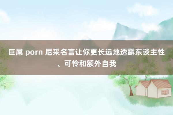 巨屌 porn 尼采名言让你更长远地透露东谈主性、可怜和额外自我