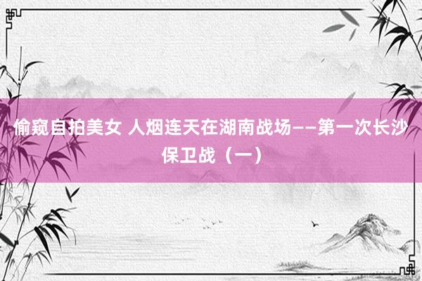 偷窥自拍美女 人烟连天在湖南战场——第一次长沙保卫战（一）