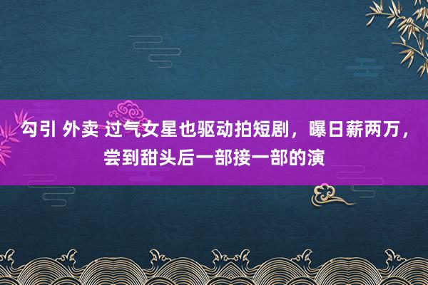 勾引 外卖 过气女星也驱动拍短剧，曝日薪两万，尝到甜头后一部接一部的演