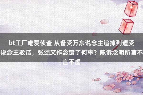 bt工厂唯爱侦查 从备受万东说念主追捧到遭受东说念主驳诘，张颂文作念错了何事？陈诉念明所言不虚