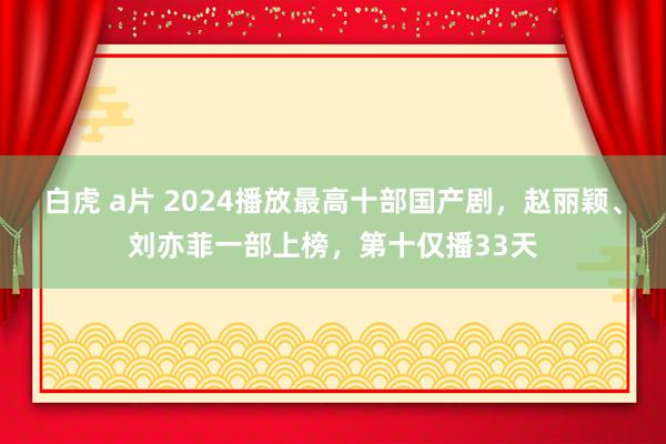 白虎 a片 2024播放最高十部国产剧，赵丽颖、刘亦菲一部上榜，第十仅播33天