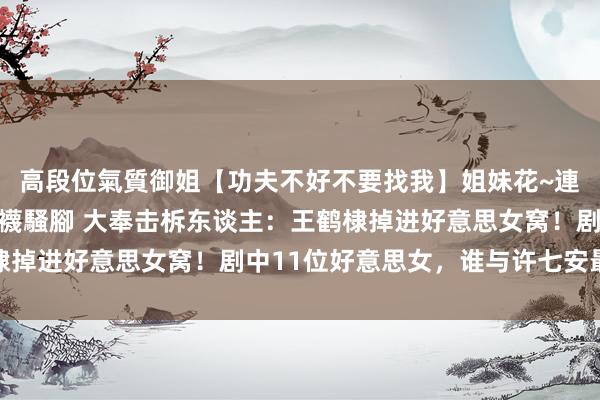 高段位氣質御姐【功夫不好不要找我】姐妹花~連體絲襪~大奶晃動~絲襪騷腳 大奉击柝东谈主：王鹤棣掉进好意思女窝！剧中11位好意思女，谁与许七安最般配