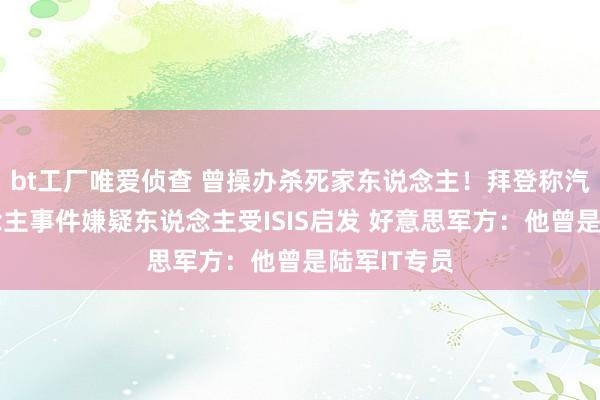 bt工厂唯爱侦查 曾操办杀死家东说念主！拜登称汽车撞东说念主事件嫌疑东说念主受ISIS启发 好意思军方：他曾是陆军IT专员