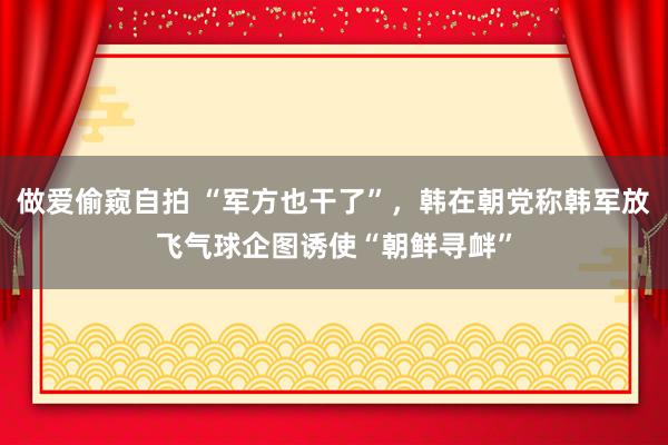 做爱偷窥自拍 “军方也干了”，韩在朝党称韩军放飞气球企图诱使“朝鲜寻衅”