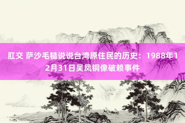肛交 萨沙毛糙说说台湾原住民的历史：1988年12月31日吴凤铜像破赖事件