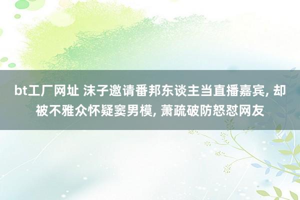 bt工厂网址 沫子邀请番邦东谈主当直播嘉宾， 却被不雅众怀疑窦男模， 萧疏破防怒怼网友