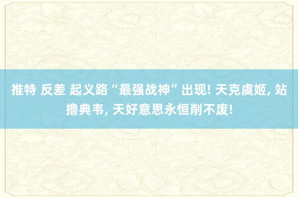 推特 反差 起义路“最强战神”出现! 天克虞姬， 站撸典韦， 天好意思永恒削不废!
