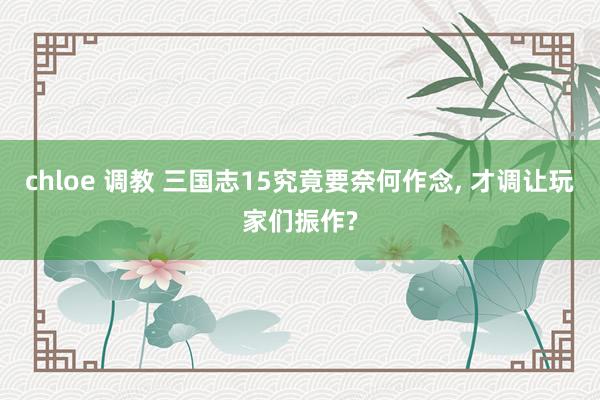 chloe 调教 三国志15究竟要奈何作念， 才调让玩家们振作?