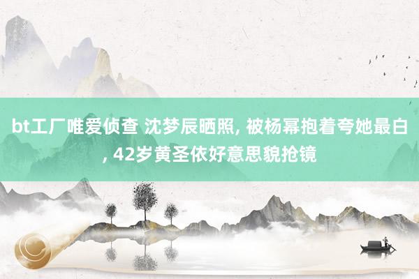 bt工厂唯爱侦查 沈梦辰晒照， 被杨幂抱着夸她最白， 42岁黄圣依好意思貌抢镜