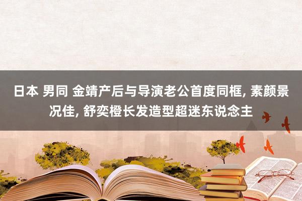 日本 男同 金靖产后与导演老公首度同框， 素颜景况佳， 舒奕橙长发造型超迷东说念主