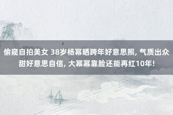 偷窥自拍美女 38岁杨幂晒跨年好意思照， 气质出众甜好意思自信， 大幂幂靠脸还能再红10年!