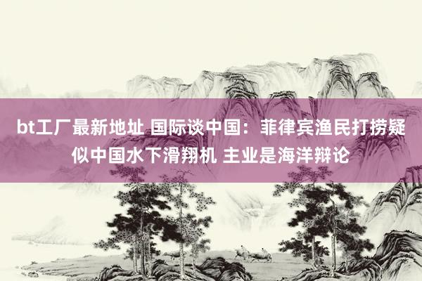 bt工厂最新地址 国际谈中国：菲律宾渔民打捞疑似中国水下滑翔机 主业是海洋辩论