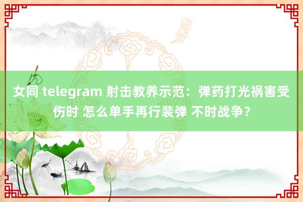 女同 telegram 射击教养示范：弹药打光祸害受伤时 怎么单手再行装弹 不时战争？