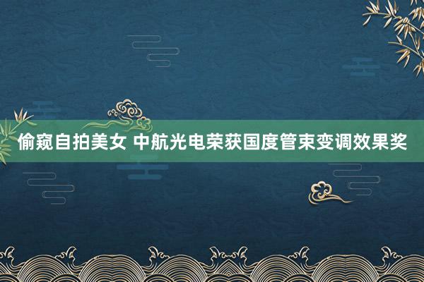 偷窥自拍美女 中航光电荣获国度管束变调效果奖