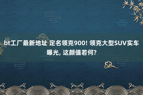 bt工厂最新地址 定名领克900! 领克大型SUV实车曝光， 这颜值若何?
