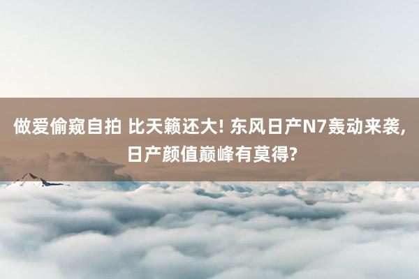 做爱偷窥自拍 比天籁还大! 东风日产N7轰动来袭， 日产颜值巅峰有莫得?