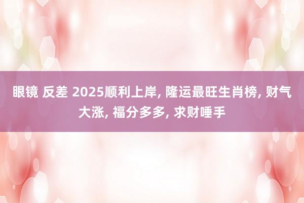 眼镜 反差 2025顺利上岸， 隆运最旺生肖榜， 财气大涨， 福分多多， 求财唾手