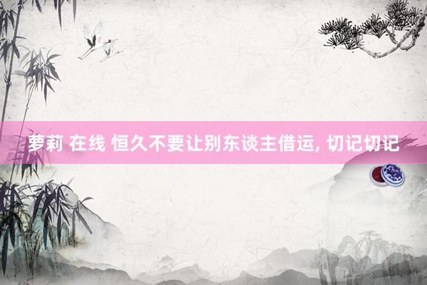 萝莉 在线 恒久不要让别东谈主借运， 切记切记
