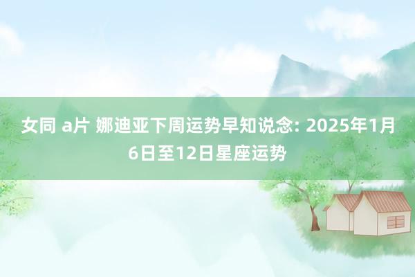 女同 a片 娜迪亚下周运势早知说念: 2025年1月6日至12日星座运势