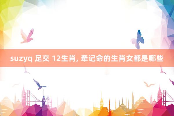 suzyq 足交 12生肖， 牵记命的生肖女都是哪些